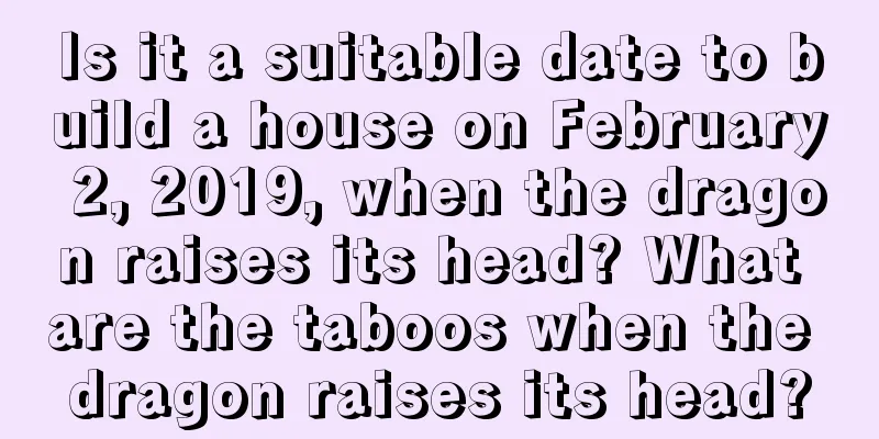 Is it a suitable date to build a house on February 2, 2019, when the dragon raises its head? What are the taboos when the dragon raises its head?