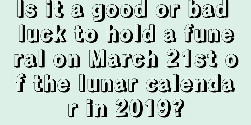 Is it a good or bad luck to hold a funeral on March 21st of the lunar calendar in 2019?