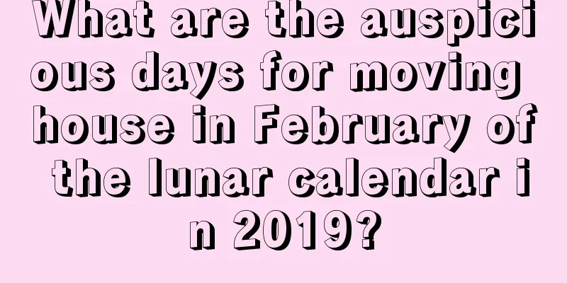 What are the auspicious days for moving house in February of the lunar calendar in 2019?