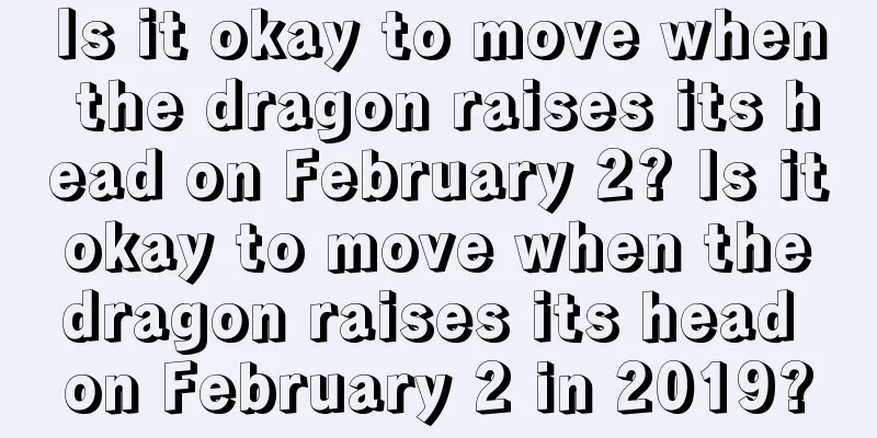 Is it okay to move when the dragon raises its head on February 2? Is it okay to move when the dragon raises its head on February 2 in 2019?