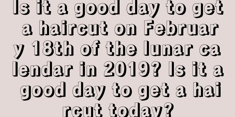 Is it a good day to get a haircut on February 18th of the lunar calendar in 2019? Is it a good day to get a haircut today?