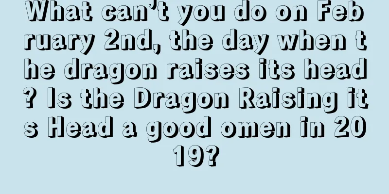 What can’t you do on February 2nd, the day when the dragon raises its head? Is the Dragon Raising its Head a good omen in 2019?