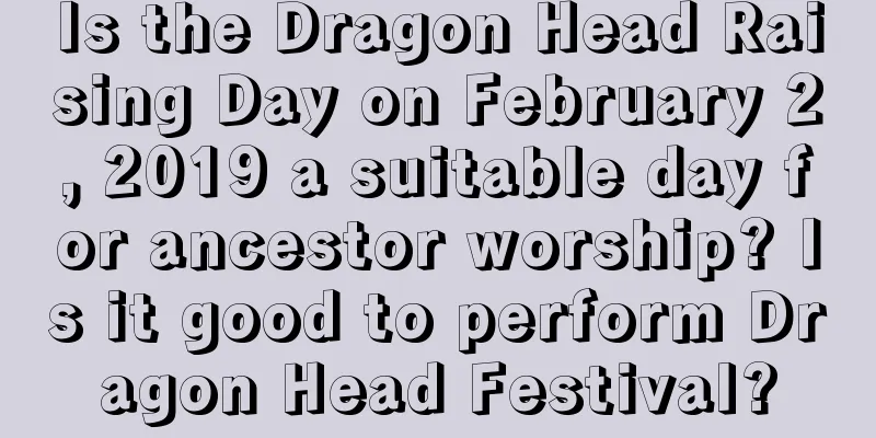 Is the Dragon Head Raising Day on February 2, 2019 a suitable day for ancestor worship? Is it good to perform Dragon Head Festival?