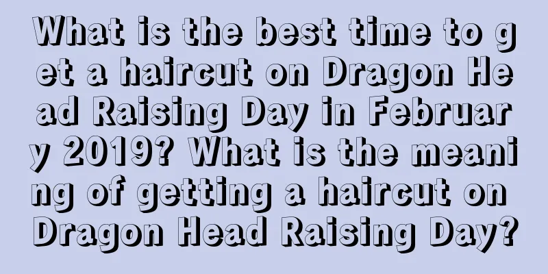 What is the best time to get a haircut on Dragon Head Raising Day in February 2019? What is the meaning of getting a haircut on Dragon Head Raising Day?