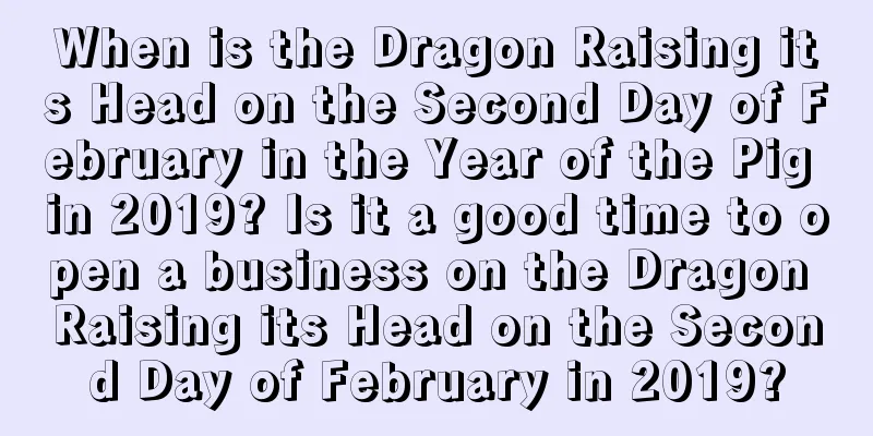 When is the Dragon Raising its Head on the Second Day of February in the Year of the Pig in 2019? Is it a good time to open a business on the Dragon Raising its Head on the Second Day of February in 2019?