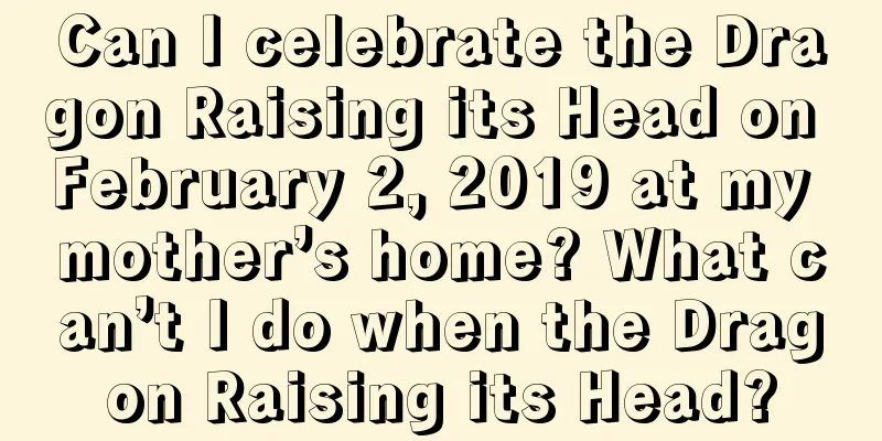 Can I celebrate the Dragon Raising its Head on February 2, 2019 at my mother’s home? What can’t I do when the Dragon Raising its Head?