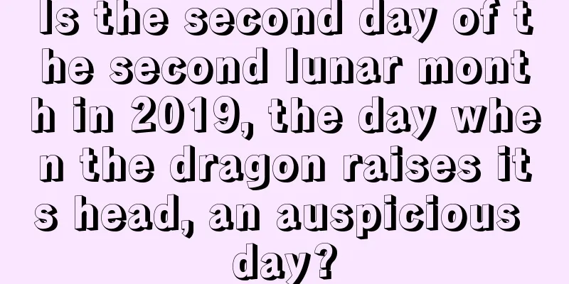 Is the second day of the second lunar month in 2019, the day when the dragon raises its head, an auspicious day?