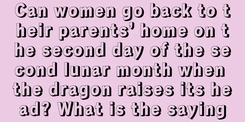 Can women go back to their parents’ home on the second day of the second lunar month when the dragon raises its head? What is the saying
