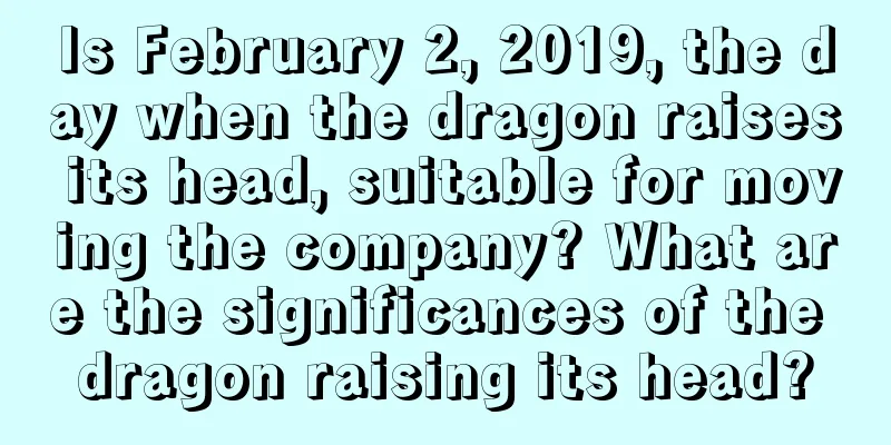Is February 2, 2019, the day when the dragon raises its head, suitable for moving the company? What are the significances of the dragon raising its head?