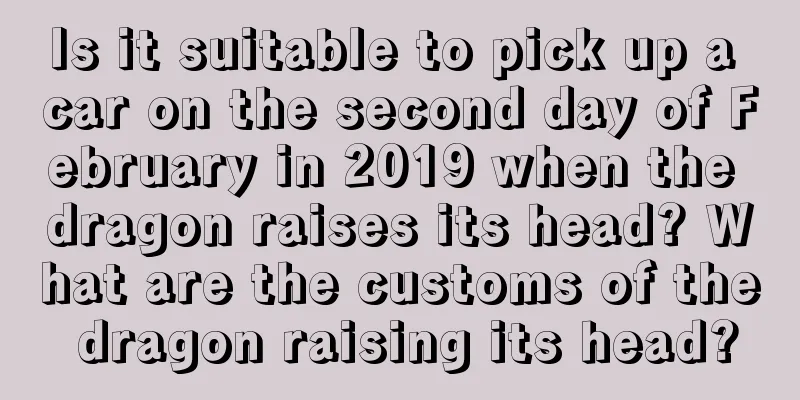 Is it suitable to pick up a car on the second day of February in 2019 when the dragon raises its head? What are the customs of the dragon raising its head?
