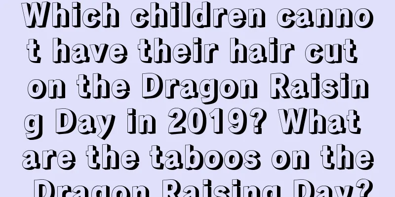 Which children cannot have their hair cut on the Dragon Raising Day in 2019? What are the taboos on the Dragon Raising Day?