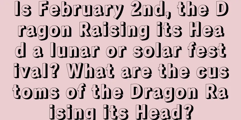 Is February 2nd, the Dragon Raising its Head a lunar or solar festival? What are the customs of the Dragon Raising its Head?