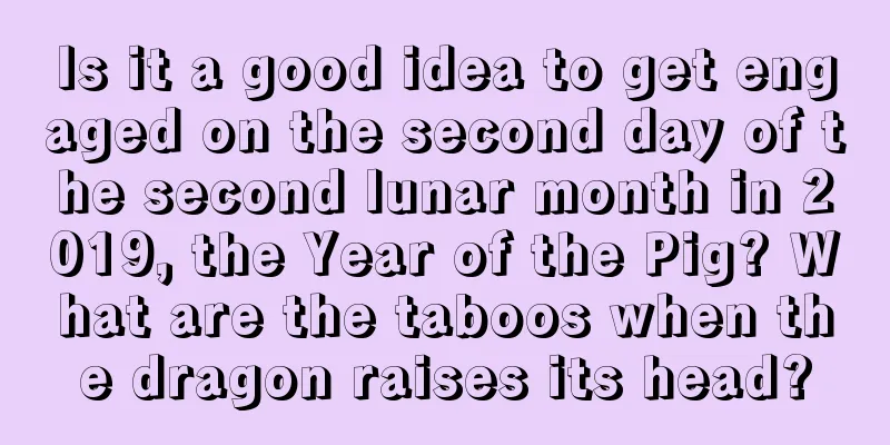 Is it a good idea to get engaged on the second day of the second lunar month in 2019, the Year of the Pig? What are the taboos when the dragon raises its head?