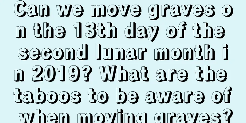 Can we move graves on the 13th day of the second lunar month in 2019? What are the taboos to be aware of when moving graves?