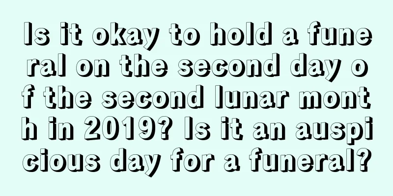 Is it okay to hold a funeral on the second day of the second lunar month in 2019? Is it an auspicious day for a funeral?