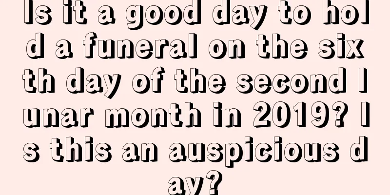 Is it a good day to hold a funeral on the sixth day of the second lunar month in 2019? Is this an auspicious day?