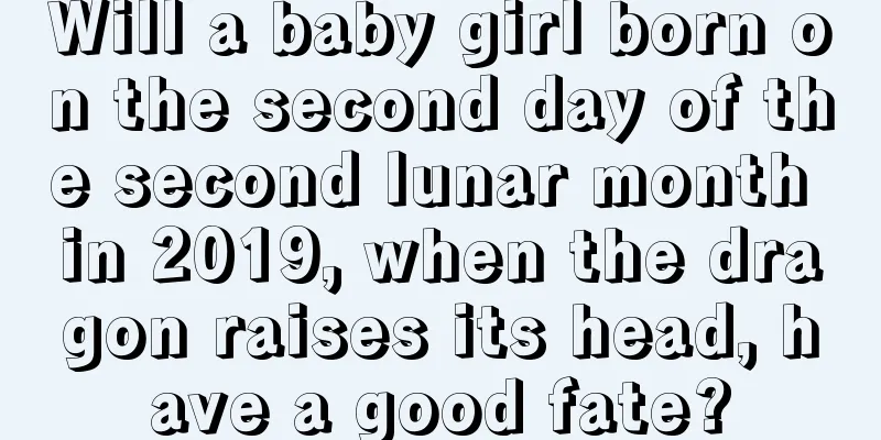 Will a baby girl born on the second day of the second lunar month in 2019, when the dragon raises its head, have a good fate?