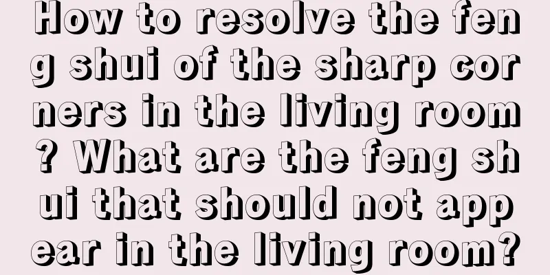 How to resolve the feng shui of the sharp corners in the living room? What are the feng shui that should not appear in the living room?