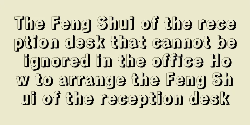 The Feng Shui of the reception desk that cannot be ignored in the office How to arrange the Feng Shui of the reception desk