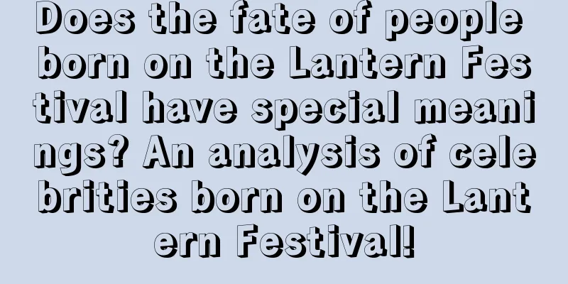 Does the fate of people born on the Lantern Festival have special meanings? An analysis of celebrities born on the Lantern Festival!