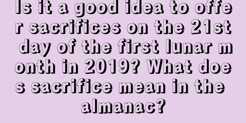 Is it a good idea to offer sacrifices on the 21st day of the first lunar month in 2019? What does sacrifice mean in the almanac?