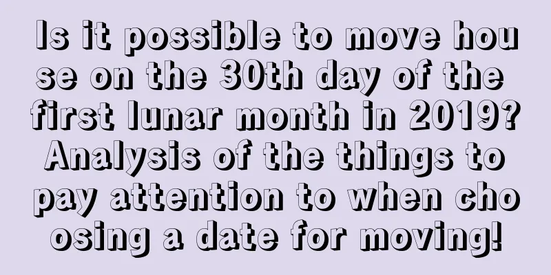 Is it possible to move house on the 30th day of the first lunar month in 2019? Analysis of the things to pay attention to when choosing a date for moving!