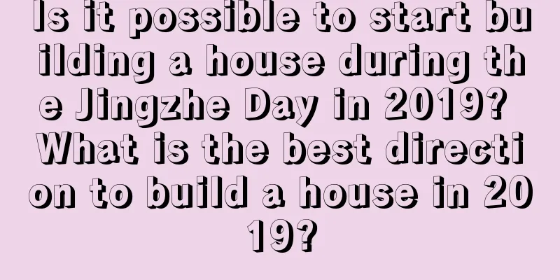 Is it possible to start building a house during the Jingzhe Day in 2019? What is the best direction to build a house in 2019?