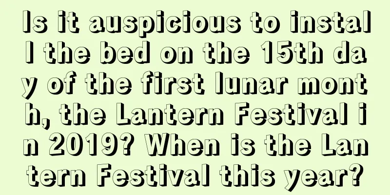 Is it auspicious to install the bed on the 15th day of the first lunar month, the Lantern Festival in 2019? When is the Lantern Festival this year?