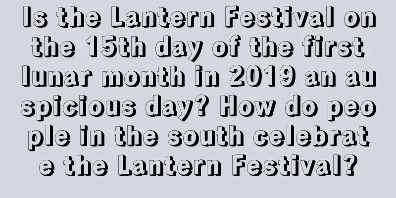 Is the Lantern Festival on the 15th day of the first lunar month in 2019 an auspicious day? How do people in the south celebrate the Lantern Festival?