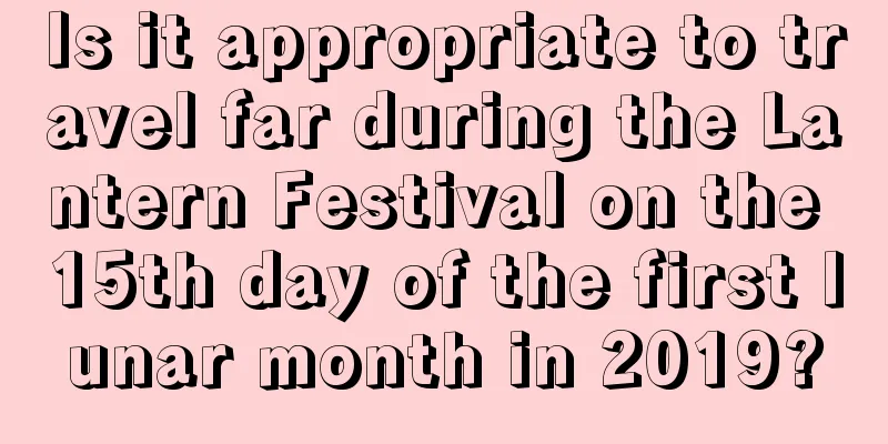 Is it appropriate to travel far during the Lantern Festival on the 15th day of the first lunar month in 2019?