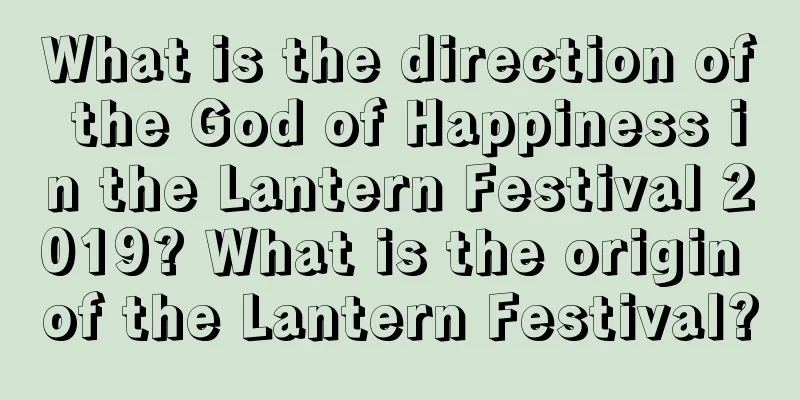 What is the direction of the God of Happiness in the Lantern Festival 2019? What is the origin of the Lantern Festival?