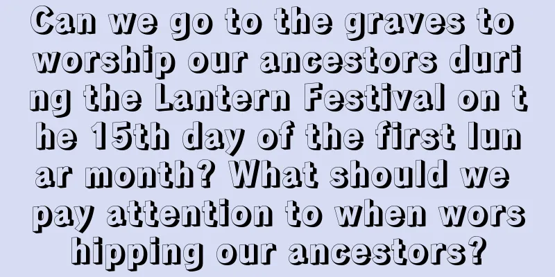 Can we go to the graves to worship our ancestors during the Lantern Festival on the 15th day of the first lunar month? What should we pay attention to when worshipping our ancestors?