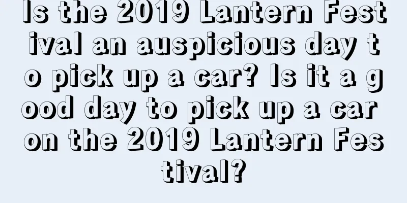 Is the 2019 Lantern Festival an auspicious day to pick up a car? Is it a good day to pick up a car on the 2019 Lantern Festival?