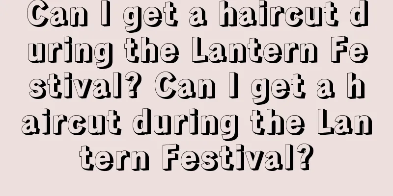 Can I get a haircut during the Lantern Festival? Can I get a haircut during the Lantern Festival?