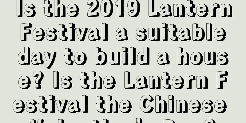 Is the 2019 Lantern Festival a suitable day to build a house? Is the Lantern Festival the Chinese Valentine’s Day?