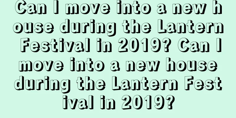 Can I move into a new house during the Lantern Festival in 2019? Can I move into a new house during the Lantern Festival in 2019?