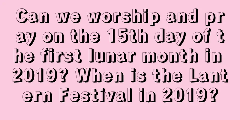 Can we worship and pray on the 15th day of the first lunar month in 2019? When is the Lantern Festival in 2019?