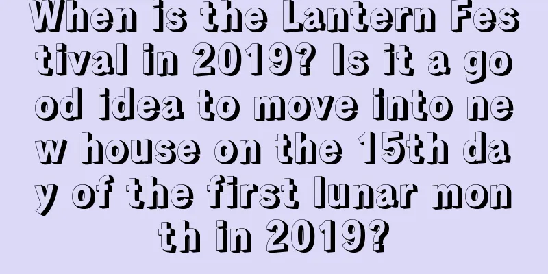 When is the Lantern Festival in 2019? Is it a good idea to move into new house on the 15th day of the first lunar month in 2019?