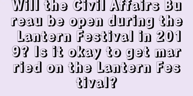 Will the Civil Affairs Bureau be open during the Lantern Festival in 2019? Is it okay to get married on the Lantern Festival?
