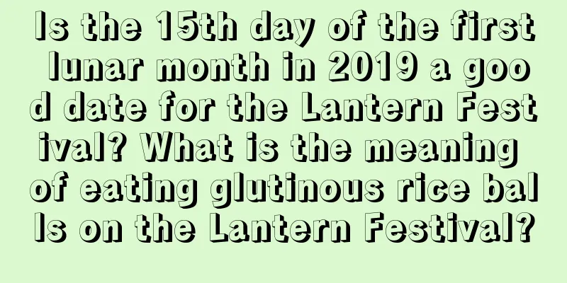 Is the 15th day of the first lunar month in 2019 a good date for the Lantern Festival? What is the meaning of eating glutinous rice balls on the Lantern Festival?
