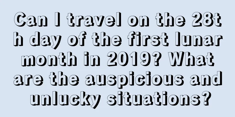 Can I travel on the 28th day of the first lunar month in 2019? What are the auspicious and unlucky situations?