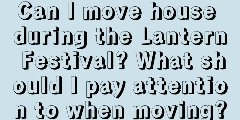 Can I move house during the Lantern Festival? What should I pay attention to when moving?