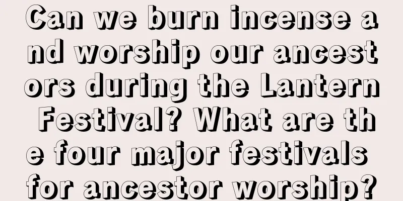Can we burn incense and worship our ancestors during the Lantern Festival? What are the four major festivals for ancestor worship?