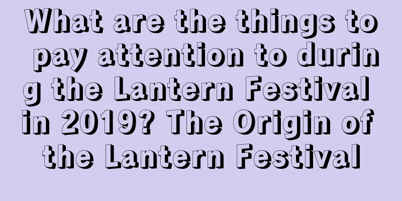 What are the things to pay attention to during the Lantern Festival in 2019? The Origin of the Lantern Festival