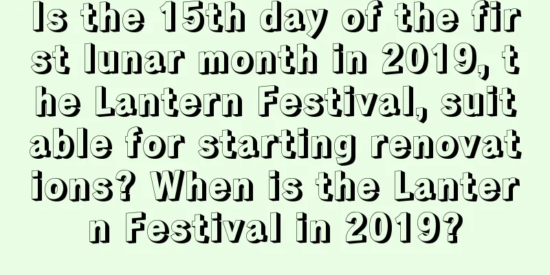Is the 15th day of the first lunar month in 2019, the Lantern Festival, suitable for starting renovations? When is the Lantern Festival in 2019?