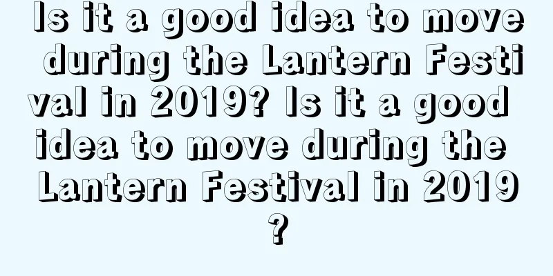 Is it a good idea to move during the Lantern Festival in 2019? Is it a good idea to move during the Lantern Festival in 2019?