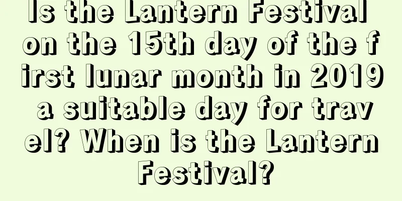 Is the Lantern Festival on the 15th day of the first lunar month in 2019 a suitable day for travel? When is the Lantern Festival?