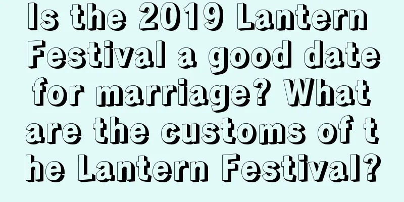 Is the 2019 Lantern Festival a good date for marriage? What are the customs of the Lantern Festival?