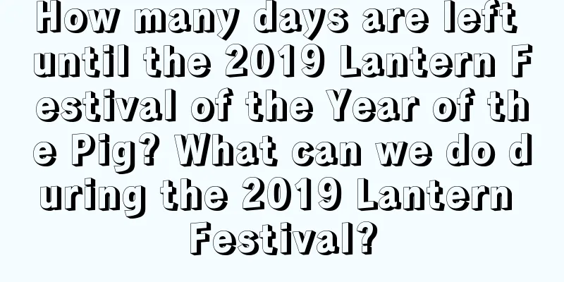 How many days are left until the 2019 Lantern Festival of the Year of the Pig? What can we do during the 2019 Lantern Festival?