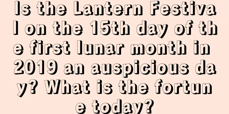 Is the Lantern Festival on the 15th day of the first lunar month in 2019 an auspicious day? What is the fortune today?